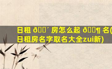 日租 🌴 房怎么起 🐶 名(日租房名字取名大全zui
新)